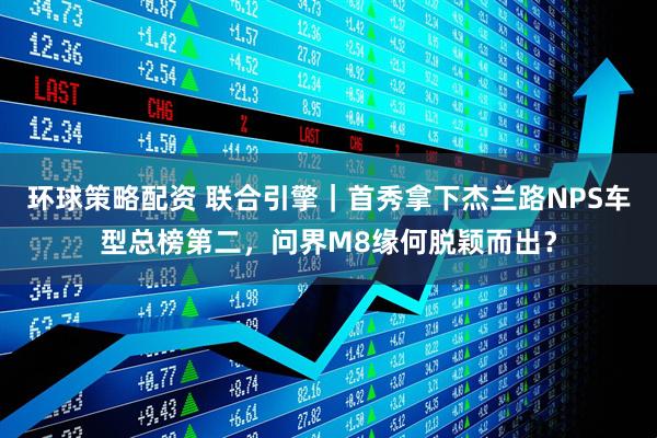 环球策略配资 联合引擎｜首秀拿下杰兰路NPS车型总榜第二，问界M8缘何脱颖而出？
