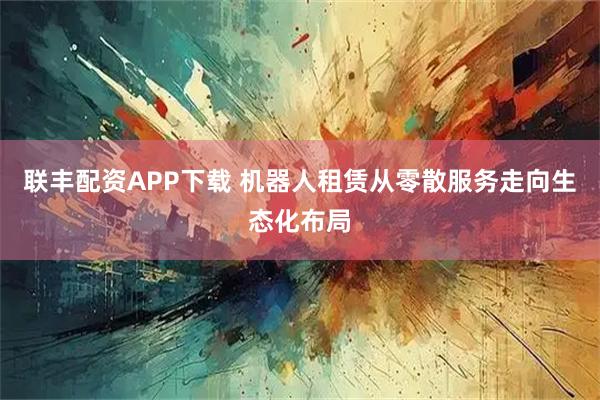 联丰配资APP下载 机器人租赁从零散服务走向生态化布局