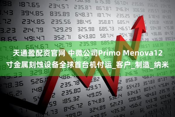 天通盈配资官网 中微公司Primo Menova12寸金属刻蚀设备全球首台机付运_客户_制造_纳米