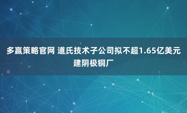 多赢策略官网 道氏技术子公司拟不超1.65亿美元建阴极铜厂
