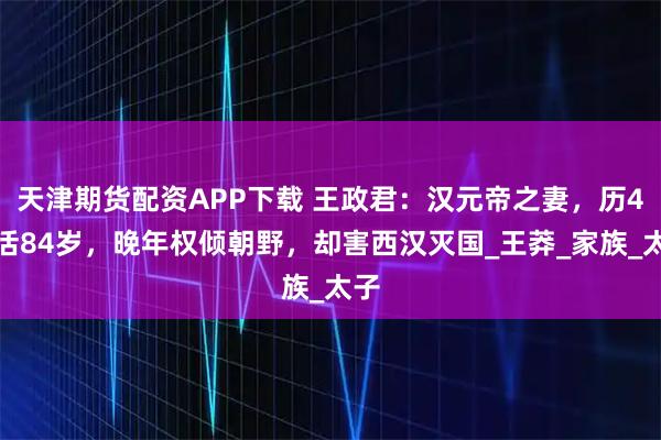 天津期货配资APP下载 王政君：汉元帝之妻，历4世活84岁，晚年权倾朝野，却害西汉灭国_王莽_家族_太子