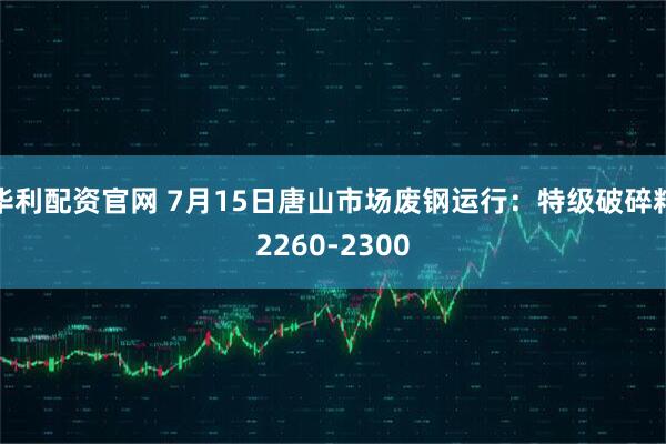 华利配资官网 7月15日唐山市场废钢运行：特级破碎料2260-2300