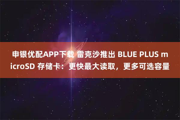 申银优配APP下载 雷克沙推出 BLUE PLUS microSD 存储卡：更快最大读取，更多可选容量
