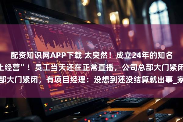 配资知识网APP下载 太突然！成立24年的知名品牌宣布“资不抵债，停止经营”！员工当天还在正常直播，公司总部大门紧闭，有项目经理：没想到还没结算就出事_家居_消费者_装修