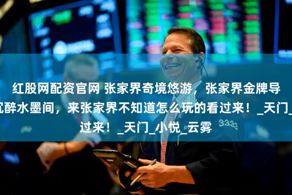 红股网配资官网 张家界奇境悠游,张家界金牌导游带父母沉醉水墨间,来张家界不知道怎么玩的看过来!_天门_小悦_云雾