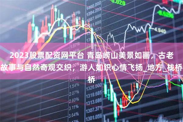 2023股票配资网平台 青岛崂山美景如画，古老故事与自然奇观交织，游人如织心情飞扬_地方_栈桥