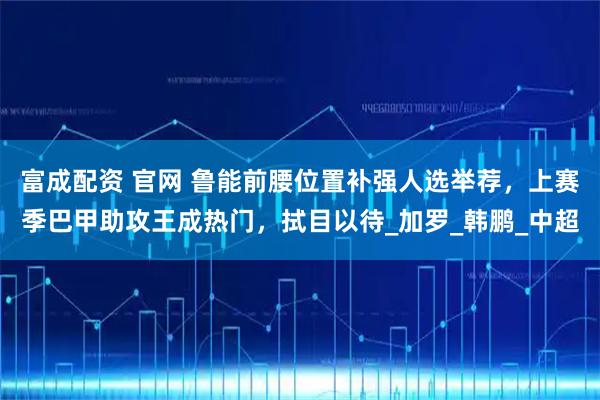 富成配资 官网 鲁能前腰位置补强人选举荐，上赛季巴甲助攻王成热门，拭目以待_加罗_韩鹏_中超