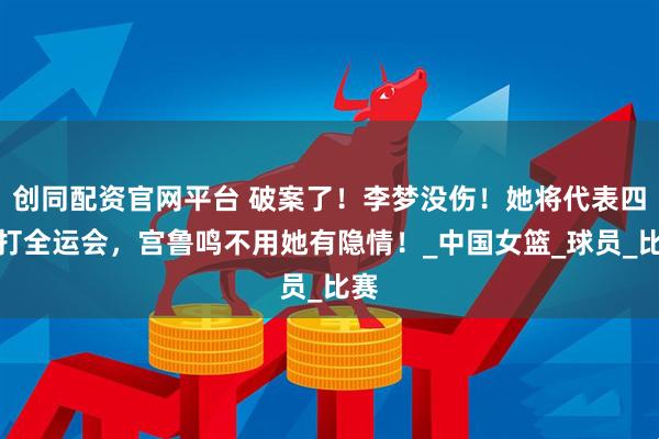创同配资官网平台 破案了！李梦没伤！她将代表四川打全运会，宫鲁鸣不用她有隐情！_中国女篮_球员_比赛