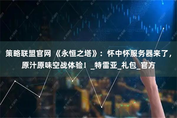 策略联盟官网 《永恒之塔》:怀中怀服务器来了,原汁原味空战体验!_特雷亚_礼包_官方