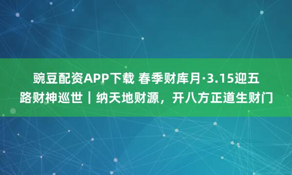 豌豆配资APP下载 春季财库月·3.15迎五路财神巡世｜纳天地财源，开八方正道生财门