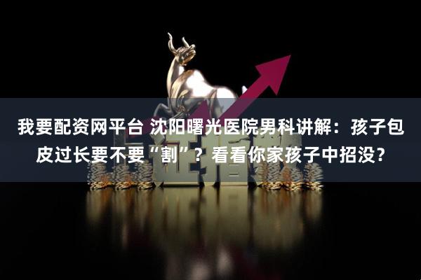 我要配资网平台 沈阳曙光医院男科讲解：孩子包皮过长要不要“割”？看看你家孩子中招没？