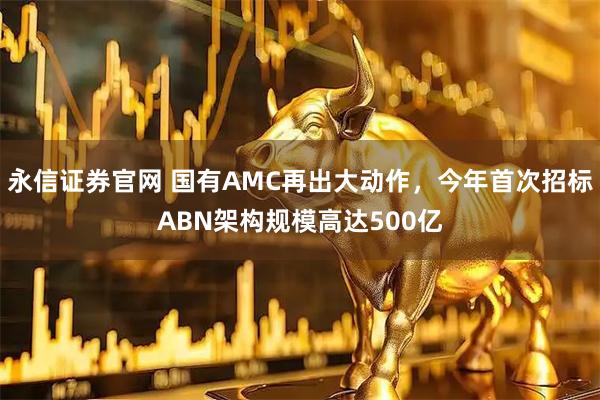 永信证券官网 国有AMC再出大动作，今年首次招标ABN架构规模高达500亿