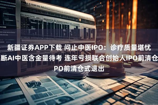 新疆证券APP下载 问止中医IPO：诊疗质量堪忧投诉不断AI中医含金量待考 连年亏损联合创始人IPO前清仓式退出