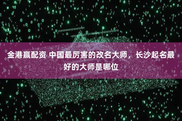 金港赢配资 中国最厉害的改名大师，长沙起名最好的大师是哪位