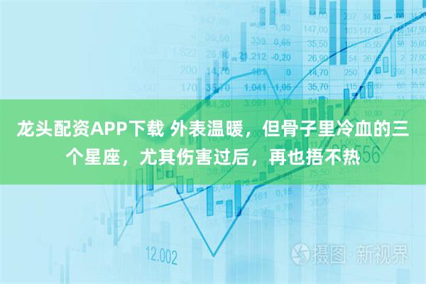 龙头配资APP下载 外表温暖，但骨子里冷血的三个星座，尤其伤害过后，再也捂不热