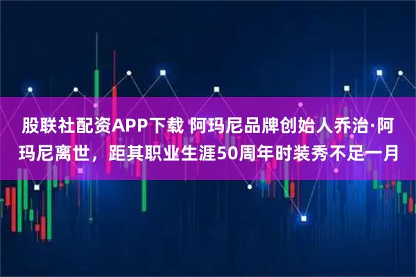 股联社配资APP下载 阿玛尼品牌创始人乔治·阿玛尼离世，距其职业生涯50周年时装秀不足一月