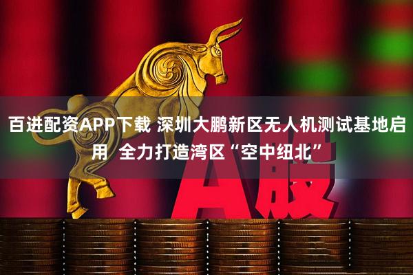 百进配资APP下载 深圳大鹏新区无人机测试基地启用  全力打造湾区“空中纽北”