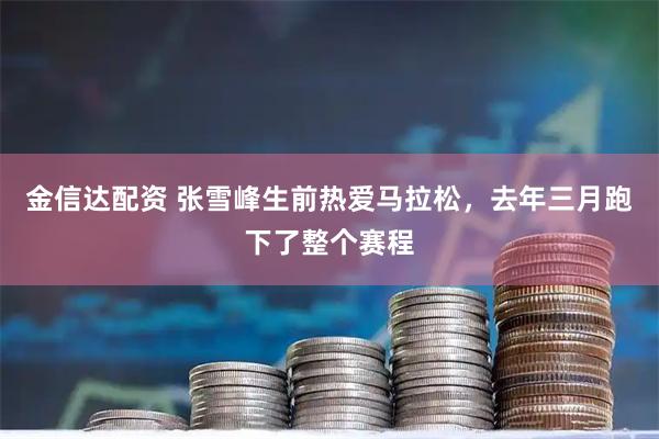 金信达配资 张雪峰生前热爱马拉松，去年三月跑下了整个赛程