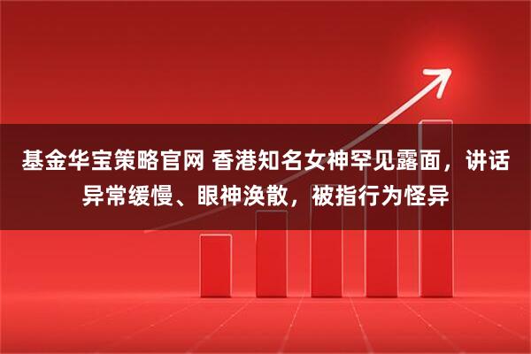 基金华宝策略官网 香港知名女神罕见露面，讲话异常缓慢、眼神涣散，被指行为怪异