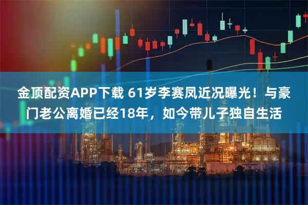 金顶配资APP下载 61岁李赛凤近况曝光!与豪门老公离婚已经18年,如今带儿子独自生活