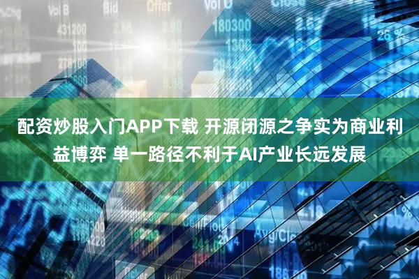 配资炒股入门APP下载 开源闭源之争实为商业利益博弈 单一路径不利于AI产业长远发展