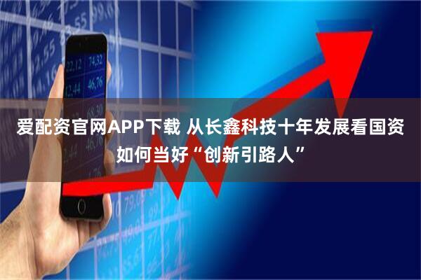 爱配资官网APP下载 从长鑫科技十年发展看国资如何当好“创新引路人”