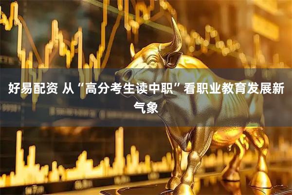 好易配资 从“高分考生读中职”看职业教育发展新气象